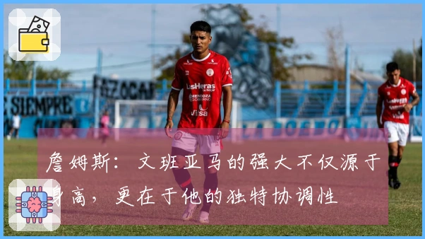 詹姆斯：文班亚马的强大不仅源于身高，更在于他的独特协调性