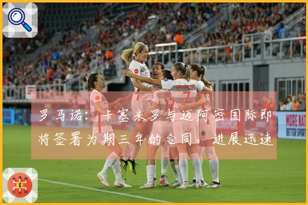 罗马诺：卡塞米罗与迈阿密国际即将签署为期三年的合同，进展迅速！