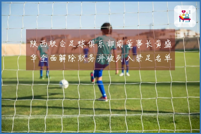 陕西联合足球俱乐部前董事长黄盛华全面解除职务并被列入禁足名单