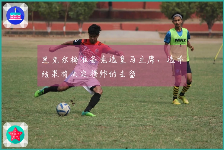 里克尔梅准备竞选皇马主席，选举结果将决定穆帅的去留