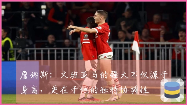 詹姆斯：文班亚马的强大不仅源于身高，更在于他的独特协调性
