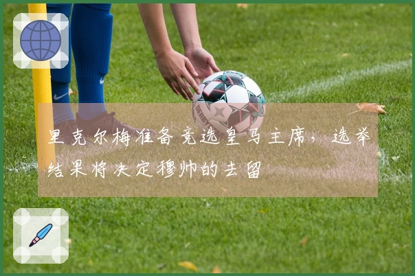 里克尔梅准备竞选皇马主席，选举结果将决定穆帅的去留